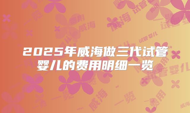 2025年威海做三代试管婴儿的费用明细一览