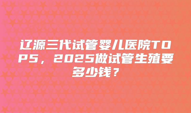 辽源三代试管婴儿医院TOP5,2025做试管生殖要多少钱?