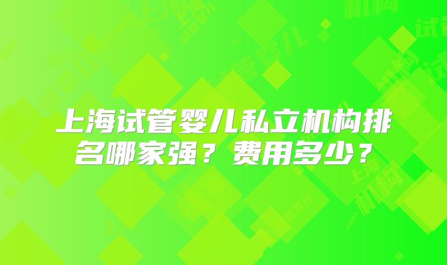上海试管婴儿私立机构排名哪家强?费用多少?
