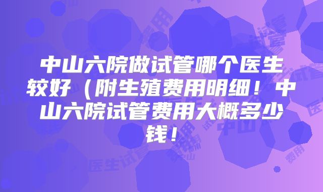 中山六院做试管哪个医生较好（附生殖费用明细！中山六院试管费用大概多少钱！