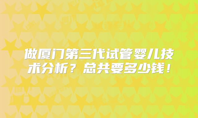 做厦门第三代试管婴儿技术分析？总共要多少钱！