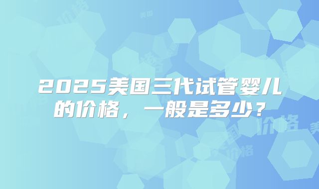 2025美国三代试管婴儿的价格，一般是多少？