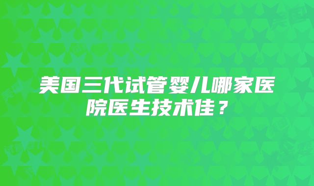 美国三代试管婴儿哪家医院医生技术佳？