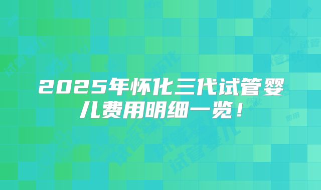 2025年怀化三代试管婴儿费用明细一览！