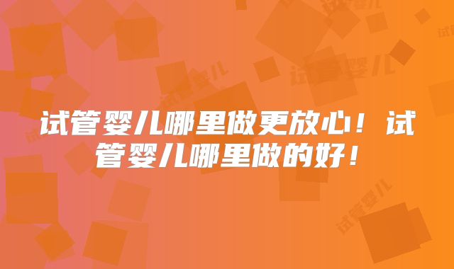 试管婴儿哪里做更放心！试管婴儿哪里做的好！