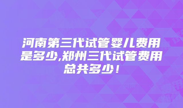 河南第三代试管婴儿费用是多少,郑州三代试管费用总共多少！