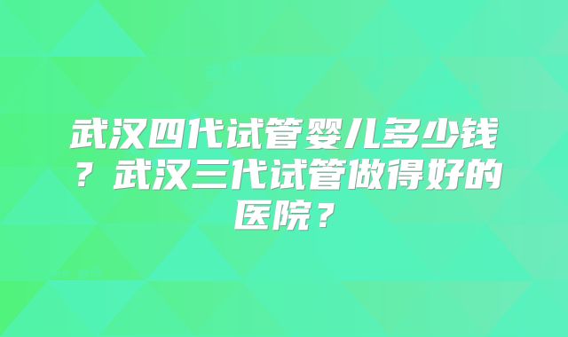 武汉四代试管婴儿多少钱？武汉三代试管做得好的医院？