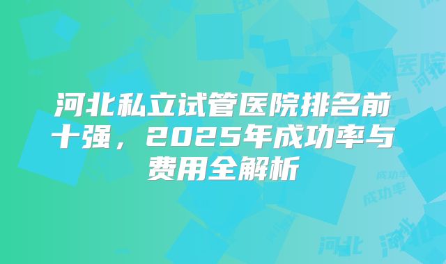 河北私立试管医院排名前十强，2025年成功率与费用全解析
