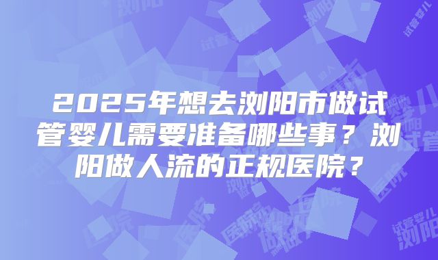 2025年想去浏阳市做试管婴儿需要准备哪些事？浏阳做人流的正规医院？