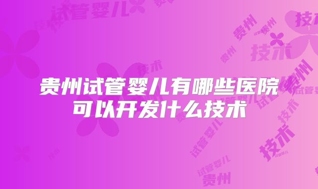贵州试管婴儿有哪些医院可以开发什么技术