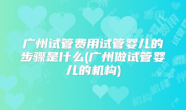 广州试管费用试管婴儿的步骤是什么(广州做试管婴儿的机构)