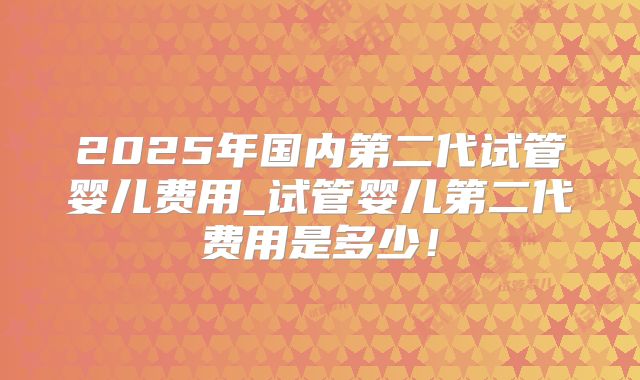 2025年国内第二代试管婴儿费用_试管婴儿第二代费用是多少！