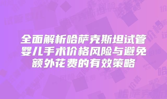 全面解析哈萨克斯坦试管婴儿手术价格风险与避免额外花费的有效策略