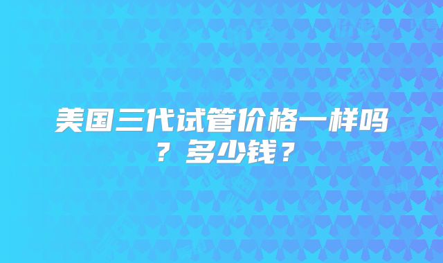 美国三代试管价格一样吗？多少钱？