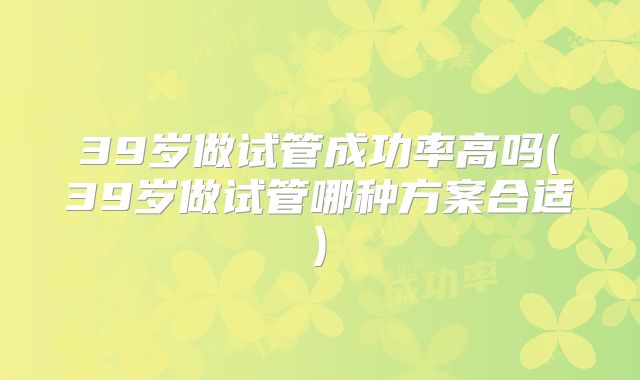 39岁做试管成功率高吗(39岁做试管哪种方案合适)