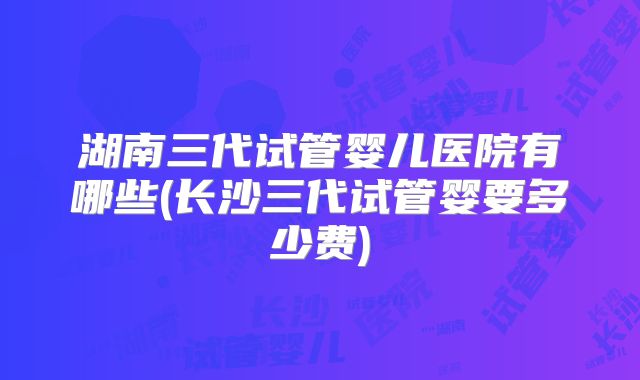 湖南三代试管婴儿医院有哪些(长沙三代试管婴要多少费)