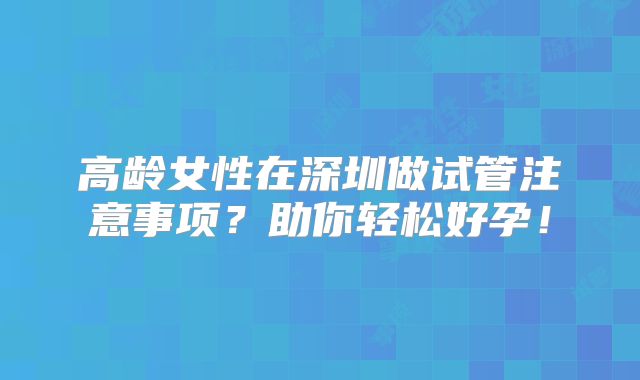 高龄女性在深圳做试管注意事项？助你轻松好孕！