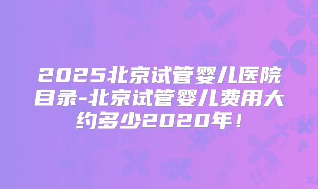 2025北京试管婴儿医院目录-北京试管婴儿费用大约多少2020年!