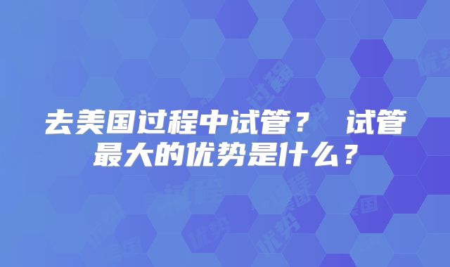 去美国过程中试管？ 试管最大的优势是什么？