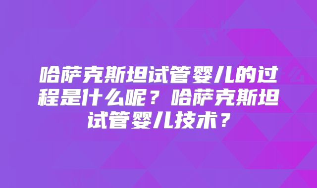 哈萨克斯坦试管婴儿的过程是什么呢？哈萨克斯坦试管婴儿技术？