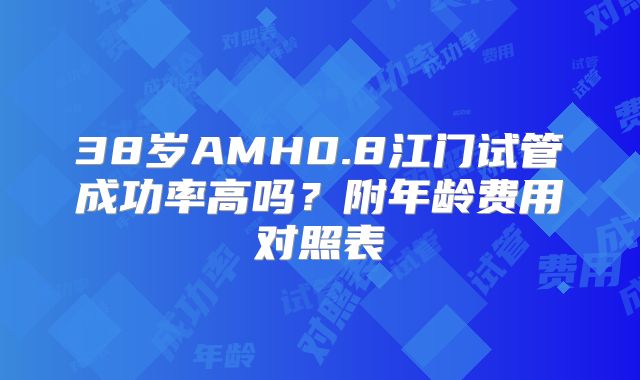 38岁AMH0.8江门试管成功率高吗？附年龄费用对照表