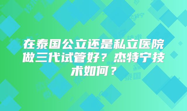 在泰国公立还是私立医院做三代试管好？杰特宁技术如何？