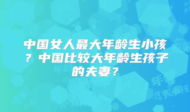 中国女人最大年龄生小孩？中国比较大年龄生孩子的夫妻？