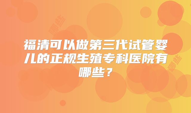 福清可以做第三代试管婴儿的正规生殖专科医院有哪些?