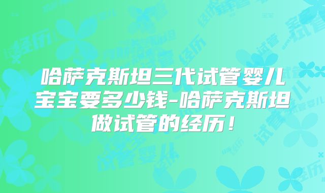 哈萨克斯坦三代试管婴儿宝宝要多少钱-哈萨克斯坦做试管的经历！