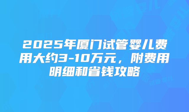2025年厦门试管婴儿费用大约3-10万元，附费用明细和省钱攻略