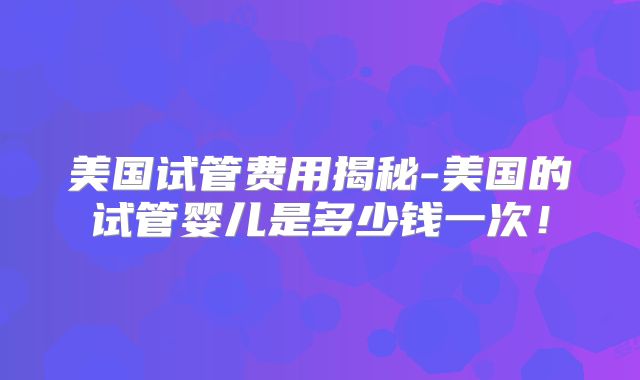 美国试管费用揭秘-美国的试管婴儿是多少钱一次！