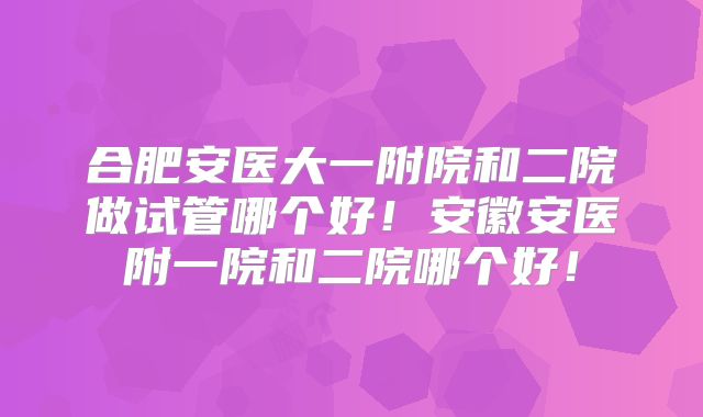合肥安医大一附院和二院做试管哪个好!安徽安医附一院和二院哪个好!