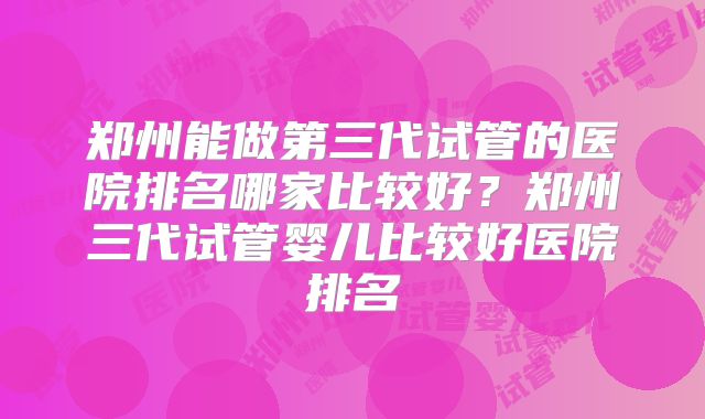 郑州能做第三代试管的医院排名哪家比较好？郑州三代试管婴儿比较好医院排名