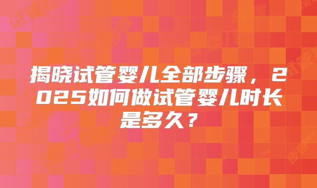 揭晓试管婴儿全部步骤，2025如何做试管婴儿时长是多久？