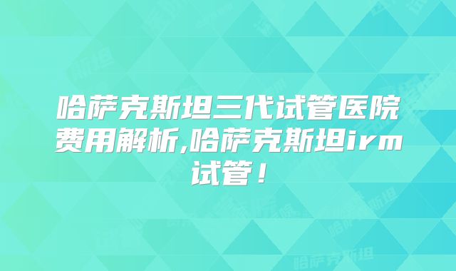 哈萨克斯坦三代试管医院费用解析,哈萨克斯坦irm试管!