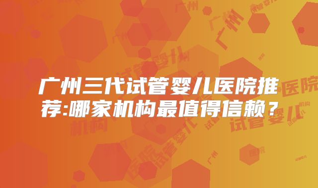 广州三代试管婴儿医院推荐:哪家机构最值得信赖？