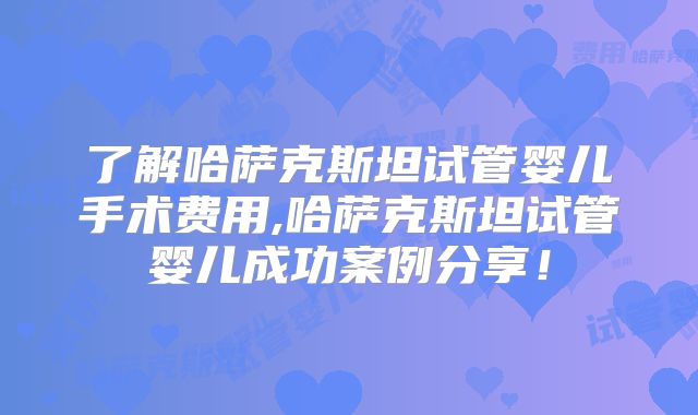 了解哈萨克斯坦试管婴儿手术费用,哈萨克斯坦试管婴儿成功案例分享！
