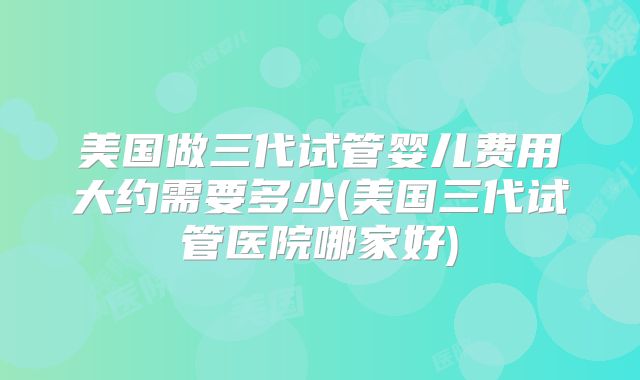 美国做三代试管婴儿费用大约需要多少(美国三代试管医院哪家好)