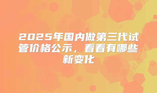 2025年国内做第三代试管价格公示，看看有哪些新变化
