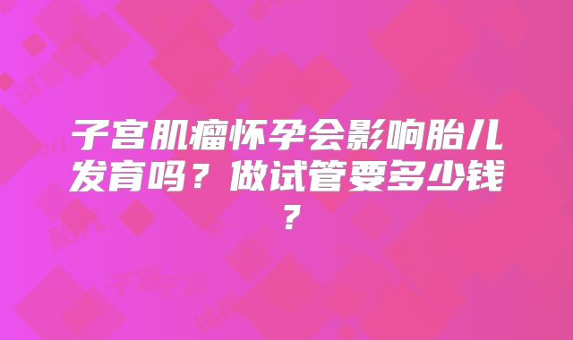 子宫肌瘤怀孕会影响胎儿发育吗？做试管要多少钱？