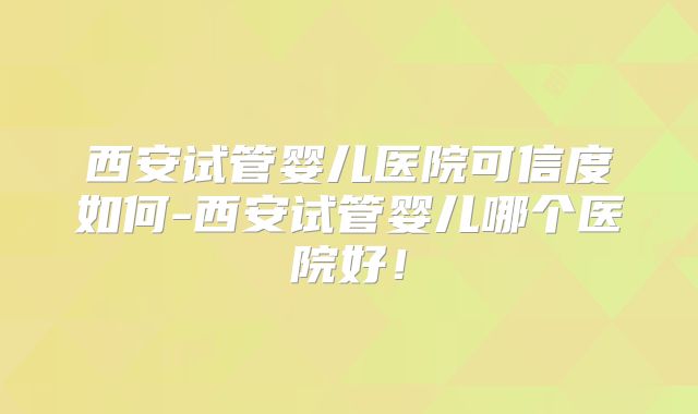 西安试管婴儿医院可信度如何-西安试管婴儿哪个医院好!