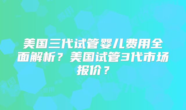 美国三代试管婴儿费用全面解析？美国试管3代市场报价？