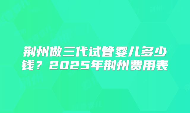 荆州做三代试管婴儿多少钱？2025年荆州费用表