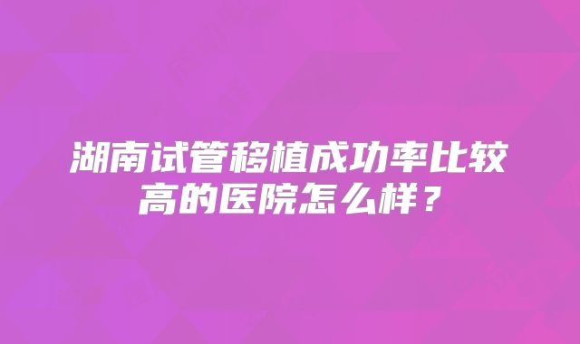 湖南试管移植成功率比较高的医院怎么样？