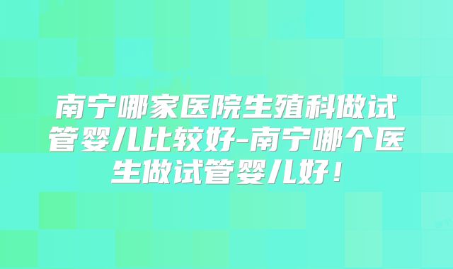 南宁哪家医院生殖科做试管婴儿比较好-南宁哪个医生做试管婴儿好!