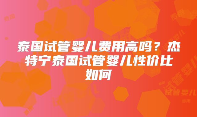 泰国试管婴儿费用高吗？杰特宁泰国试管婴儿性价比如何
