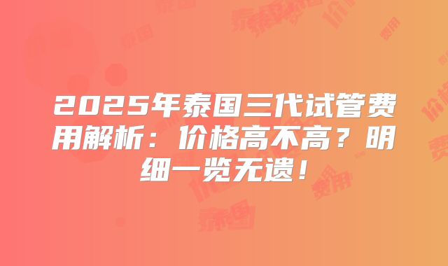 2025年泰国三代试管费用解析：价格高不高？明细一览无遗！
