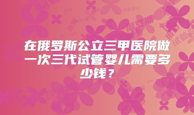 在俄罗斯公立三甲医院做一次三代试管婴儿需要多少钱?