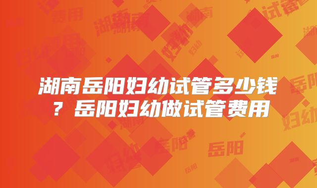 湖南岳阳妇幼试管多少钱？岳阳妇幼做试管费用