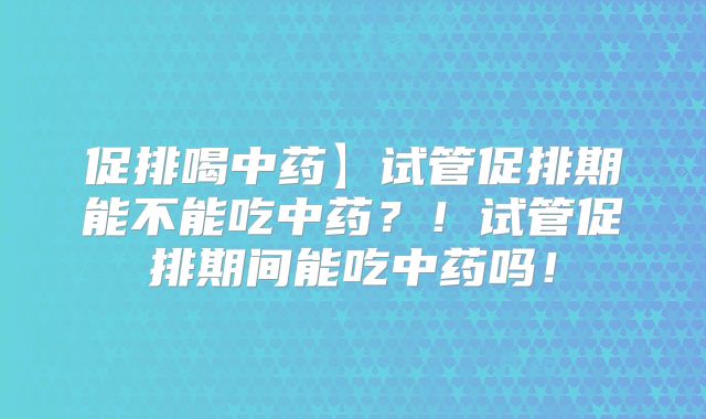 促排喝中药】试管促排期能不能吃中药?!试管促排期间能吃中药吗!